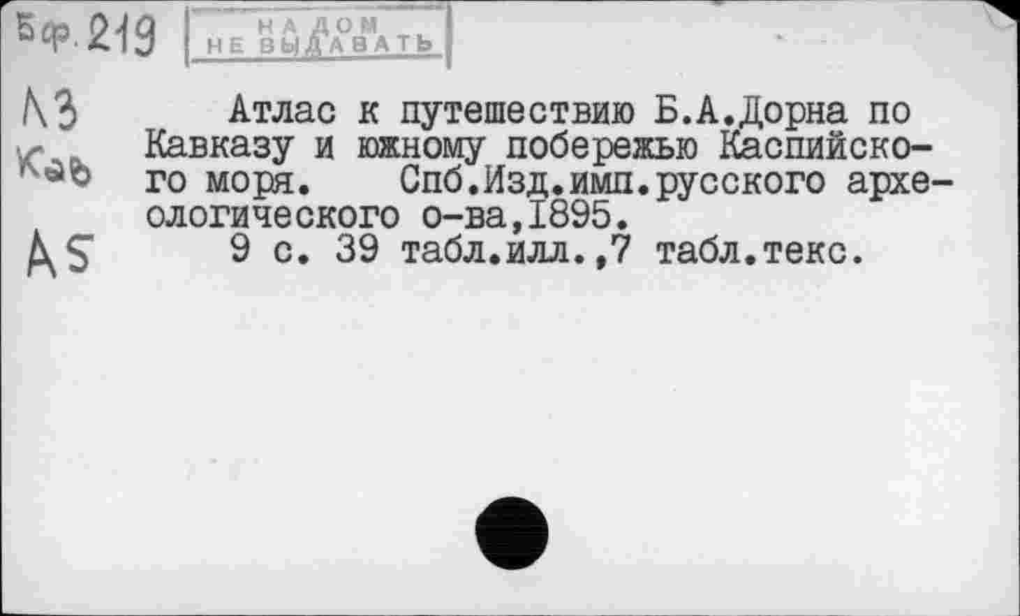 ﻿
НАЛОМ I
HE ВЫДАВАТЬ I
к<аь
Атлас к путешествию Б.А.Дорна по Кавказу и южному побережью Каспийского моря. Спб.Изд.ими.русского археологического о-ва,1895.
9 с. 39 табл.илл.,7 табл.текс.